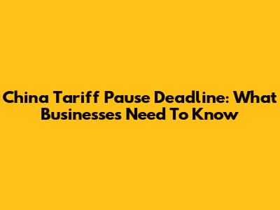 China Tariff Pause Deadline: What Businesses Need To Know