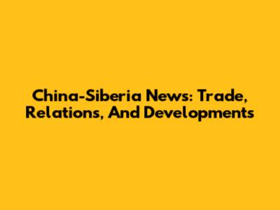 China-Siberia News: Trade, Relations, And Developments