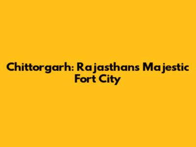Chittorgarh: Rajasthan's Majestic Fort City