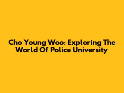 Cho Young Woo: Exploring The World Of Police University