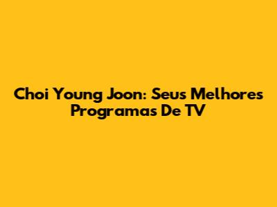 Choi Young Joon: Seus Melhores Programas De TV