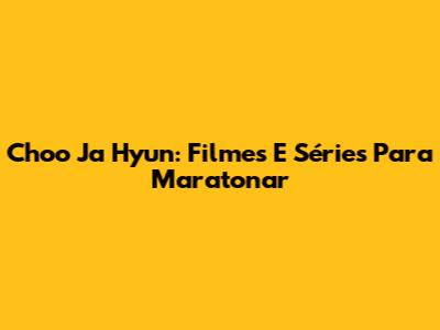 Choo Ja Hyun: Filmes E Séries Para Maratonar