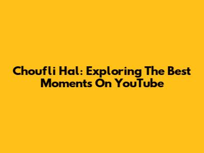 Choufli Hal: Exploring The Best Moments On YouTube