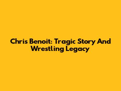 Chris Benoit: Tragic Story And Wrestling Legacy