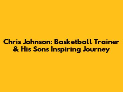 Chris Johnson: Basketball Trainer & His Son's Inspiring Journey