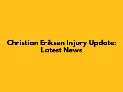 Christian Eriksen Injury Update: Latest News