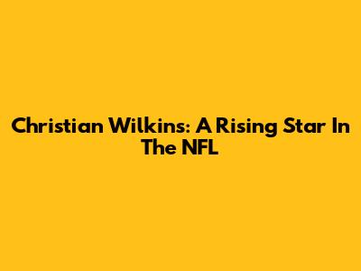 Christian Wilkins: A Rising Star In The NFL