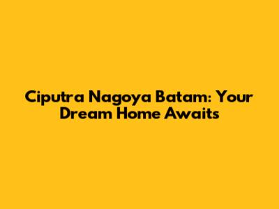 Ciputra Nagoya Batam: Your Dream Home Awaits