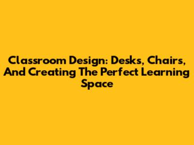 Classroom Design: Desks, Chairs, And Creating The Perfect Learning Space