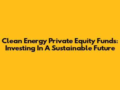 Clean Energy Private Equity Funds: Investing In A Sustainable Future