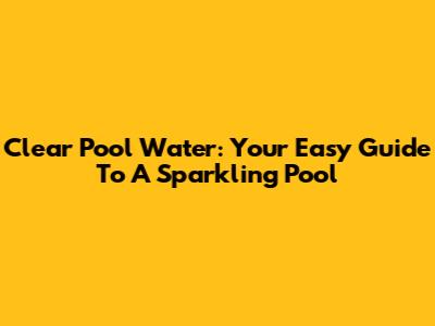 Clear Pool Water: Your Easy Guide To A Sparkling Pool