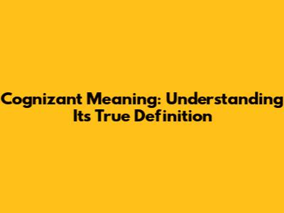 Cognizant Meaning: Understanding Its True Definition