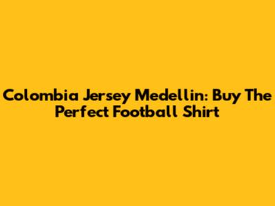 Colombia Jersey Medellin: Buy The Perfect Football Shirt