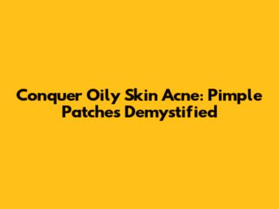 Conquer Oily Skin Acne: Pimple Patches Demystified