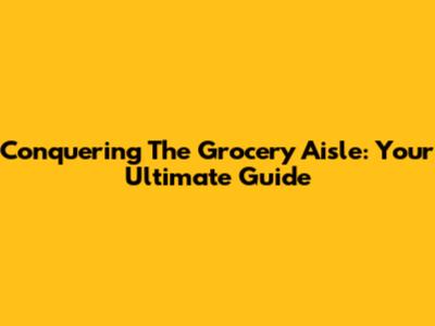 Conquering The Grocery Aisle: Your Ultimate Guide