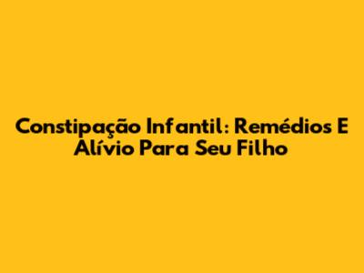 Constipação Infantil: Remédios E Alívio Para Seu Filho