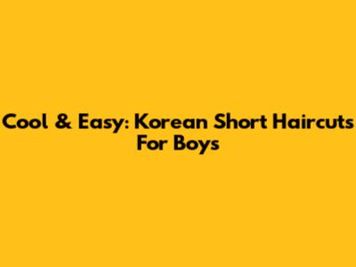 Cool & Easy: Korean Short Haircuts For Boys