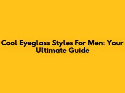 Cool Eyeglass Styles For Men: Your Ultimate Guide