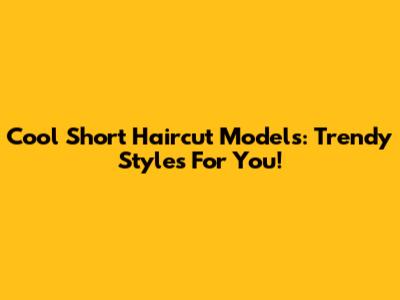 Cool Short Haircut Models: Trendy Styles For You!