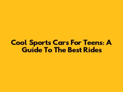 Cool Sports Cars For Teens: A Guide To The Best Rides