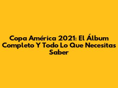 Copa América 2021: El Álbum Completo Y Todo Lo Que Necesitas Saber