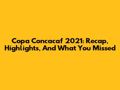 Copa Concacaf 2021: Recap, Highlights, And What You Missed