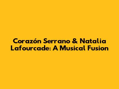 Corazón Serrano & Natalia Lafourcade: A Musical Fusion