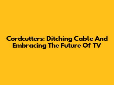 Cordcutters: Ditching Cable And Embracing The Future Of TV
