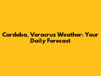 Cordoba, Veracruz Weather: Your Daily Forecast