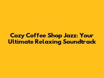 Cozy Coffee Shop Jazz: Your Ultimate Relaxing Soundtrack