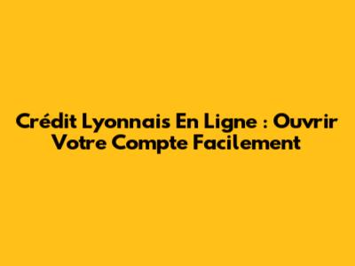 Crédit Lyonnais En Ligne : Ouvrir Votre Compte Facilement