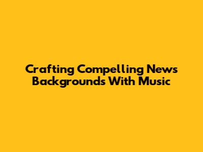 Crafting Compelling News Backgrounds With Music