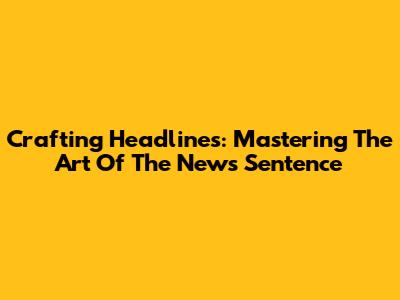 Crafting Headlines: Mastering The Art Of The News Sentence