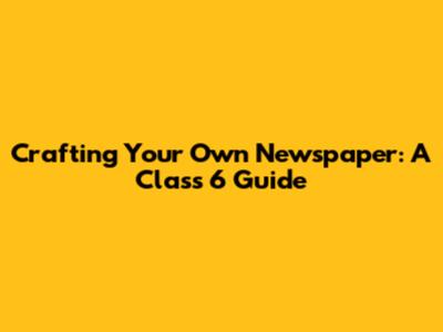 Crafting Your Own Newspaper: A Class 6 Guide