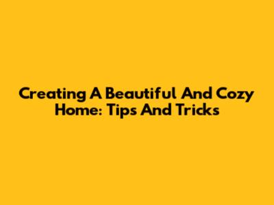 Creating A Beautiful And Cozy Home: Tips And Tricks