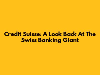 Credit Suisse: A Look Back At The Swiss Banking Giant