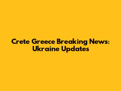 Crete Greece Breaking News: Ukraine Updates