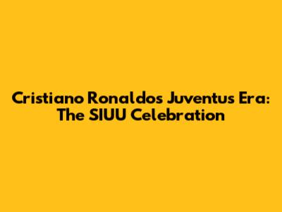 Cristiano Ronaldo's Juventus Era: The SIUU Celebration