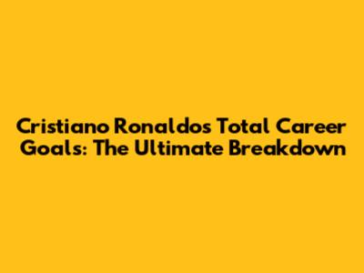 Cristiano Ronaldo's Total Career Goals: The Ultimate Breakdown