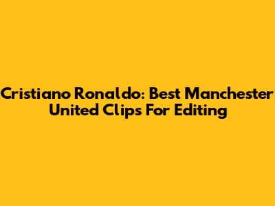 Cristiano Ronaldo: Best Manchester United Clips For Editing