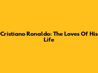 Cristiano Ronaldo: The Loves Of His Life