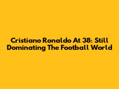 Cristiano Ronaldo At 38: Still Dominating The Football World