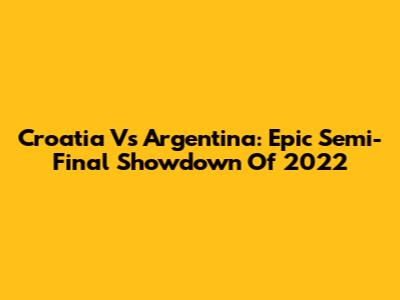 Croatia Vs Argentina: Epic Semi-Final Showdown Of 2022