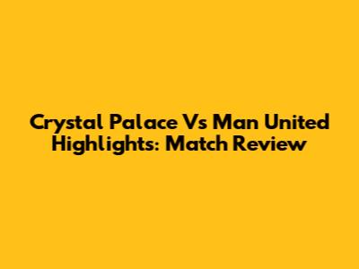 Crystal Palace Vs Man United Highlights: Match Review