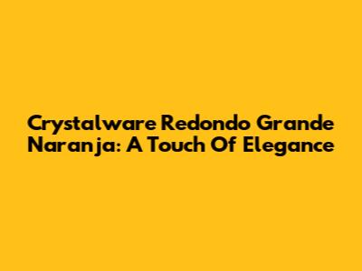 Crystalware Redondo Grande Naranja: A Touch Of Elegance