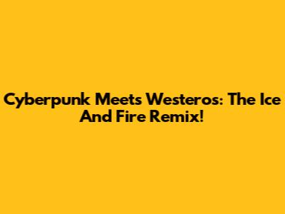 Cyberpunk Meets Westeros: The Ice And Fire Remix!