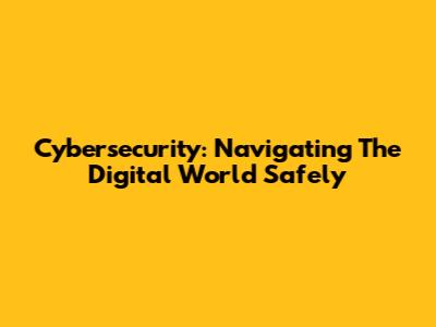 Cybersecurity: Navigating The Digital World Safely