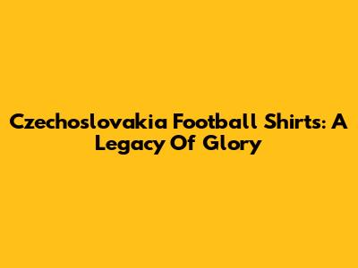 Czechoslovakia Football Shirts: A Legacy Of Glory