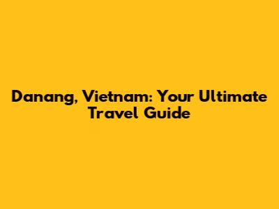Danang, Vietnam: Your Ultimate Travel Guide