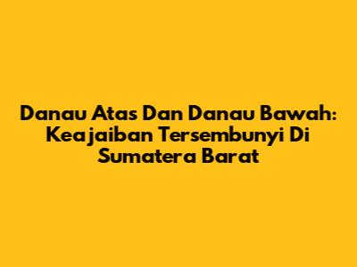 Danau Atas Dan Danau Bawah: Keajaiban Tersembunyi Di Sumatera Barat